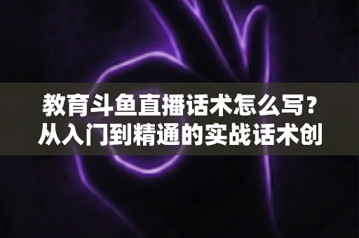 教育斗鱼直播话术怎么写？从入门到精通的实战话术创作全攻略