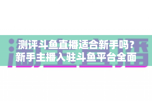 测评斗鱼直播适合新手吗?新手主播入驻斗鱼平台全面测评与实用避坑指南 测评斗鱼直播适合新手吗?新手主播入驻斗鱼平台全面测评与实用避坑指南
