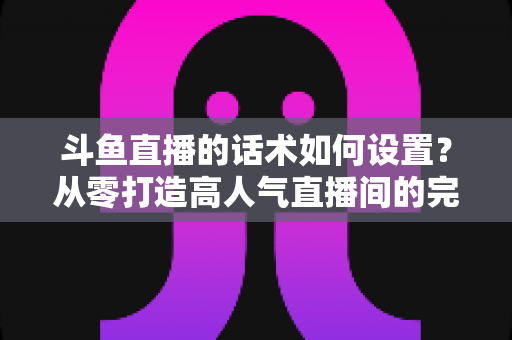 斗鱼直播的话术如何设置?从零打造高人气直播间的完整话术攻略 斗鱼直播的话术如何设置?从零打造高人气直播间的完整话术攻略