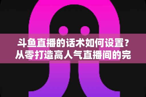 斗鱼直播的话术如何设置?从零打造高人气直播间的完整话术攻略 斗鱼直播的话术如何设置?从零打造高人气直播间的完整话术攻略