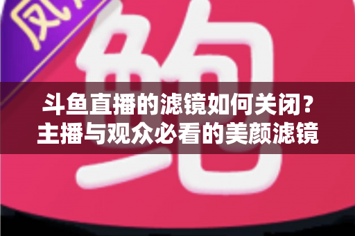 斗鱼直播的滤镜如何关闭？主播与观众必看的美颜滤镜设置全攻略