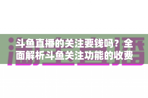 斗鱼直播的关注要钱吗？全面解析斗鱼关注功能的收费真相与使用指南