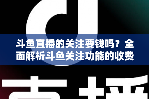 斗鱼直播的关注要钱吗？全面解析斗鱼关注功能的收费真相与使用指南