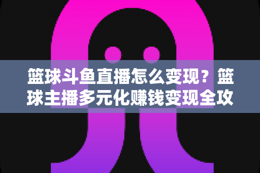 篮球斗鱼直播怎么变现？篮球主播多元化赚钱变现全攻略