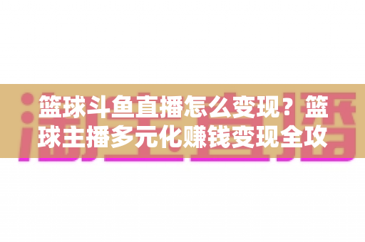 篮球斗鱼直播怎么变现？篮球主播多元化赚钱变现全攻略