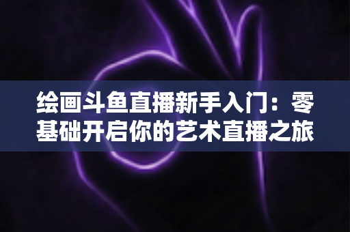 绘画斗鱼直播新手入门:零基础开启你的艺术直播之旅全攻略 绘画斗鱼直播新手入门:零基础开启你的艺术直播之旅全攻略