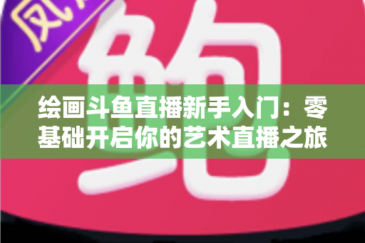 绘画斗鱼直播新手入门:零基础开启你的艺术直播之旅全攻略 绘画斗鱼直播新手入门:零基础开启你的艺术直播之旅全攻略