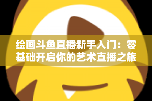 绘画斗鱼直播新手入门:零基础开启你的艺术直播之旅全攻略 绘画斗鱼直播新手入门:零基础开启你的艺术直播之旅全攻略