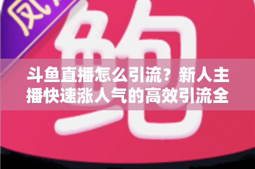 斗鱼直播怎么引流?新人主播快速涨人气的高效引流全攻略 斗鱼直播怎么引流?新人主播快速涨人气的高效引流全攻略