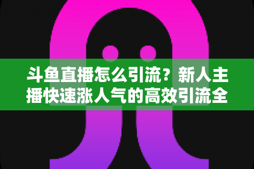 斗鱼直播怎么引流?新人主播快速涨人气的高效引流全攻略 斗鱼直播怎么引流?新人主播快速涨人气的高效引流全攻略
