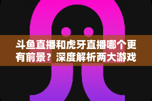 斗鱼直播和虎牙直播哪个更有前景？深度解析两大游戏直播巨头的未来竞争力
