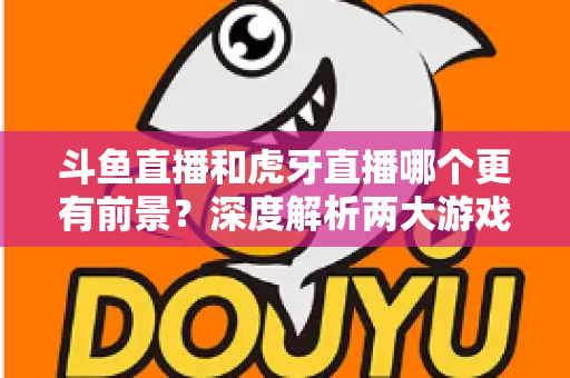 斗鱼直播和虎牙直播哪个更有前景？深度解析两大游戏直播巨头的未来竞争力