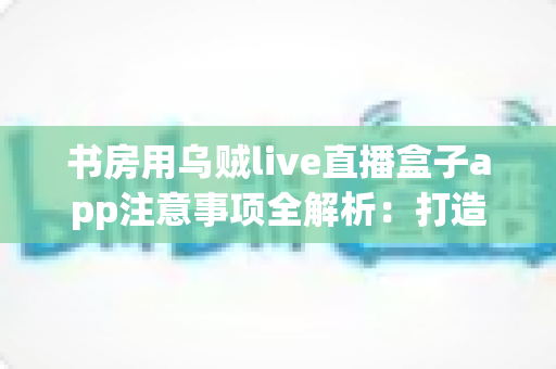 书房用乌贼live直播盒子app注意事项全解析:打造安全、舒适、高效的私人直播观影空间 书房用乌贼live直播盒子app注意事项全解析:打造安全、舒适、高效的私人直播观影空间