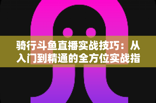 骑行斗鱼直播实战技巧：从入门到精通的全方位实战指南