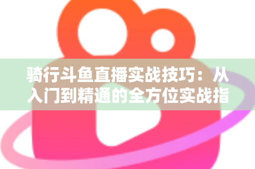 骑行斗鱼直播实战技巧：从入门到精通的全方位实战指南