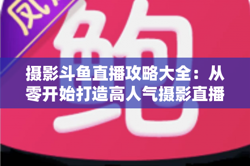 摄影斗鱼直播攻略大全：从零开始打造高人气摄影直播间的完整指南