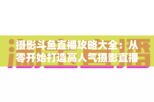 摄影斗鱼直播攻略大全：从零开始打造高人气摄影直播间的完整指南