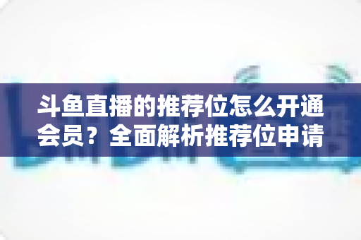 斗鱼直播的推荐位怎么开通会员?全面解析推荐位申请与会员开通实用指南 斗鱼直播的推荐位怎么开通会员?全面解析推荐位申请与会员开通实用指南