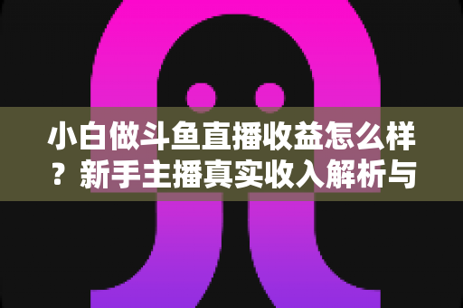 小白做斗鱼直播收益怎么样？新手主播真实收入解析与变现赚钱全攻略