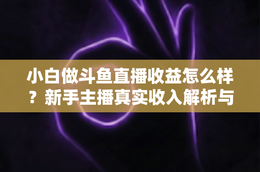 小白做斗鱼直播收益怎么样？新手主播真实收入解析与变现赚钱全攻略