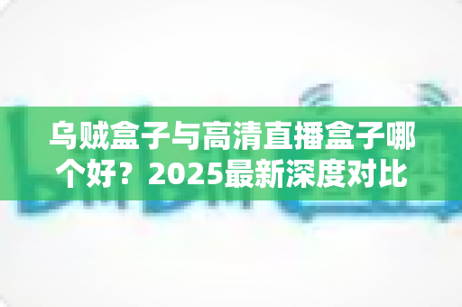 乌贼盒子与高清直播盒子哪个好？2025最新深度对比评测，帮你选对不选贵