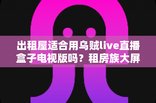 出租屋适合用乌贼live直播盒子电视版吗?租房族大屏观影方案深度解析 出租屋适合用乌贼live直播盒子电视版吗?租房族大屏观影方案深度解析