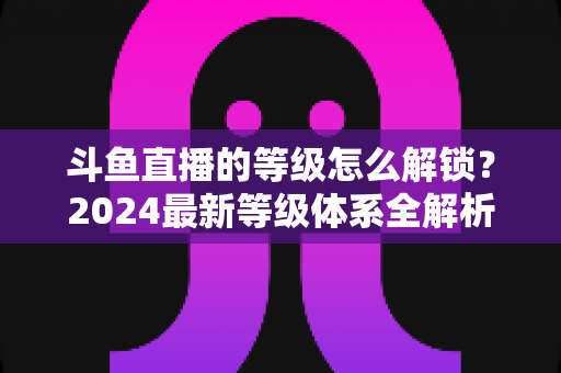 斗鱼直播的等级怎么解锁？2024最新等级体系全解析与快速升级攻略