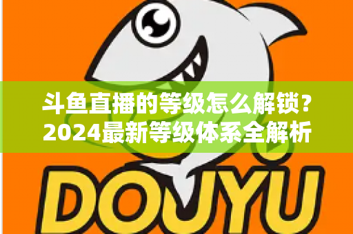 斗鱼直播的等级怎么解锁？2024最新等级体系全解析与快速升级攻略