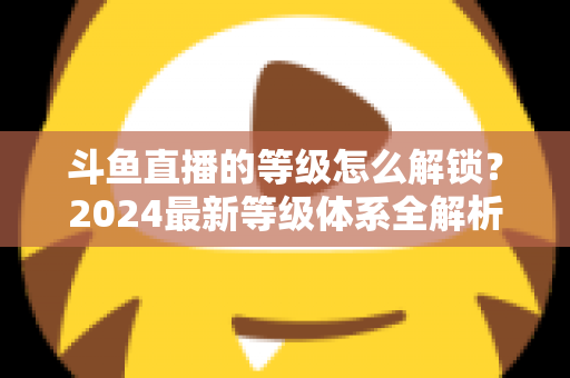 斗鱼直播的等级怎么解锁？2024最新等级体系全解析与快速升级攻略