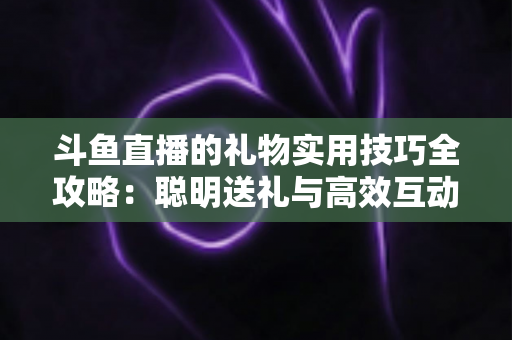 斗鱼直播的礼物实用技巧全攻略：聪明送礼与高效互动的必备指南