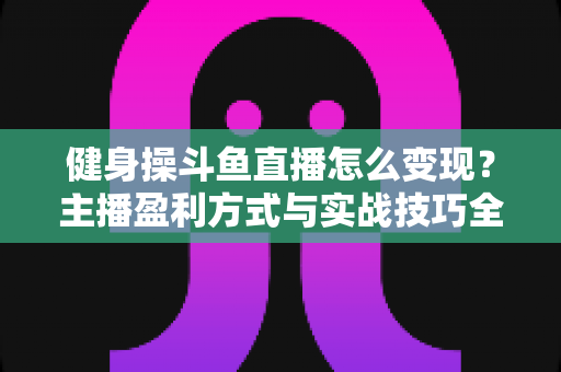 健身操斗鱼直播怎么变现?主播盈利方式与实战技巧全解析 健身操斗鱼直播怎么变现?主播盈利方式与实战技巧全解析