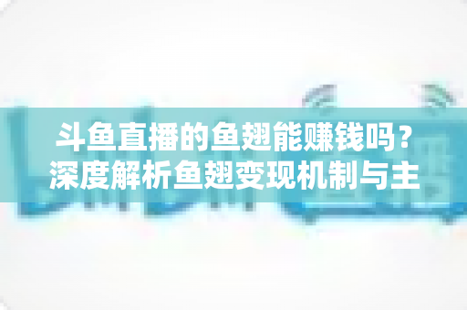 斗鱼直播的鱼翅能赚钱吗？深度解析鱼翅变现机制与主播收益全攻略