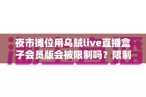 夜市摊位用乌贼live直播盒子会员版会被限制吗?限制原因、避坑指南一文讲透 夜市摊位用乌贼live直播盒子会员版会被限制吗?限制原因、避坑指南一文讲透