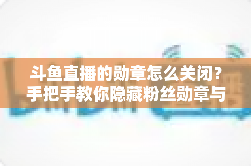 斗鱼直播的勋章怎么关闭？手把手教你隐藏粉丝勋章与个性化设置全攻略