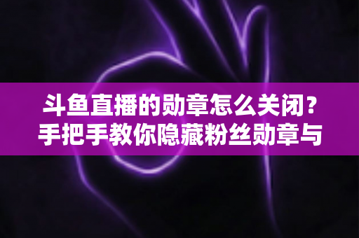 斗鱼直播的勋章怎么关闭？手把手教你隐藏粉丝勋章与个性化设置全攻略