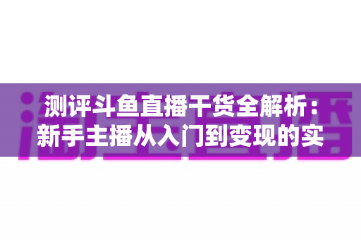 测评斗鱼直播干货全解析:新手主播从入门到变现的实战避坑指南 测评斗鱼直播干货全解析:新手主播从入门到变现的实战避坑指南