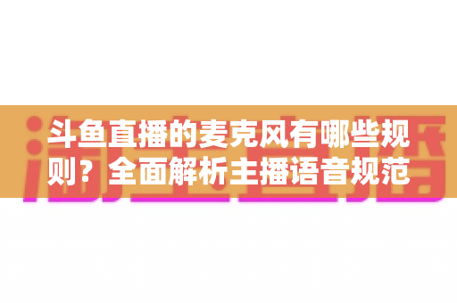 斗鱼直播的麦克风有哪些规则？全面解析主播语音规范与连麦避坑指南