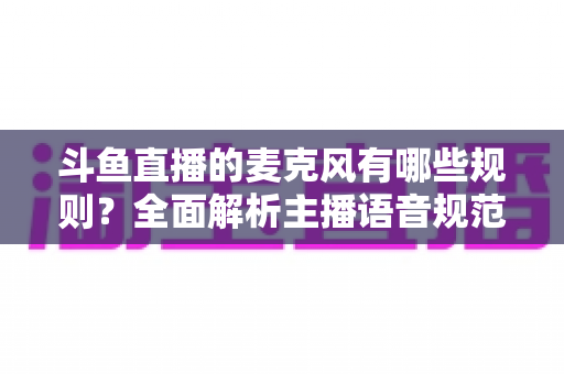 斗鱼直播的麦克风有哪些规则？全面解析主播语音规范与连麦避坑指南