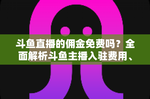 斗鱼直播的佣金免费吗?全面解析斗鱼主播入驻费用、分成规则与收益提升指南 斗鱼直播的佣金免费吗?全面解析斗鱼主播入驻费用、分成规则与收益提升指南