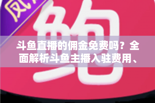斗鱼直播的佣金免费吗?全面解析斗鱼主播入驻费用、分成规则与收益提升指南 斗鱼直播的佣金免费吗?全面解析斗鱼主播入驻费用、分成规则与收益提升指南