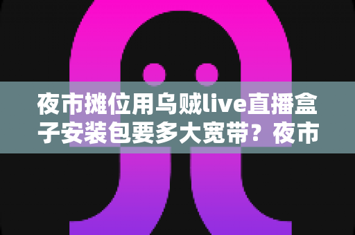 夜市摊位用乌贼live直播盒子安装包要多大宽带?夜市摊主必看的直播带宽配置完全指南 夜市摊位用乌贼live直播盒子安装包要多大宽带?夜市摊主必看的直播带宽配置完全指南