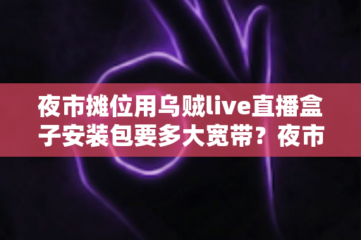 夜市摊位用乌贼live直播盒子安装包要多大宽带?夜市摊主必看的直播带宽配置完全指南 夜市摊位用乌贼live直播盒子安装包要多大宽带?夜市摊主必看的直播带宽配置完全指南