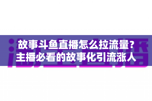 故事斗鱼直播怎么拉流量？主播必看的故事化引流涨人气全攻略