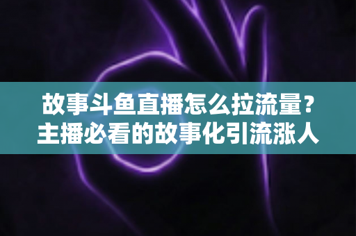 故事斗鱼直播怎么拉流量？主播必看的故事化引流涨人气全攻略