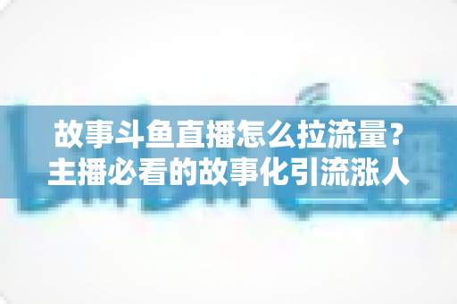 故事斗鱼直播怎么拉流量？主播必看的故事化引流涨人气全攻略