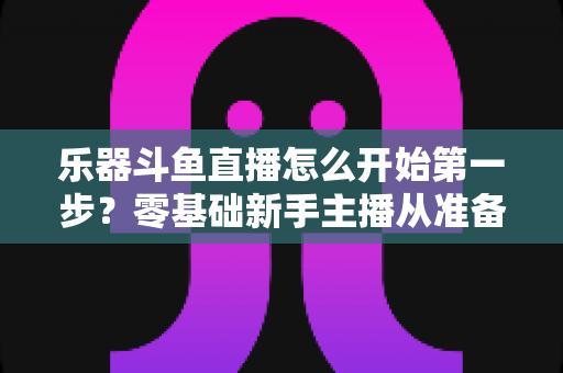 乐器斗鱼直播怎么开始第一步?零基础新手主播从准备到开播的完整实战攻略 乐器斗鱼直播怎么开始第一步?零基础新手主播从准备到开播的完整实战攻略