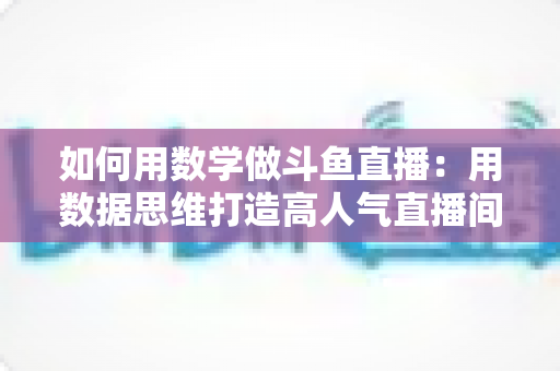 如何用数学做斗鱼直播：用数据思维打造高人气直播间的实用指南
