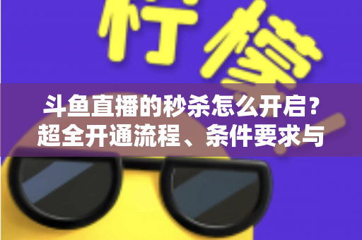 斗鱼直播的秒杀怎么开启?超全开通流程、条件要求与实战运营技巧一文讲透 斗鱼直播的秒杀怎么开启?超全开通流程、条件要求与实战运营技巧一文讲透