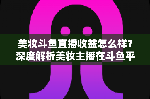 美妆斗鱼直播收益怎么样?深度解析美妆主播在斗鱼平台的真实收入构成与变现前景 美妆斗鱼直播收益怎么样?深度解析美妆主播在斗鱼平台的真实收入构成与变现前景