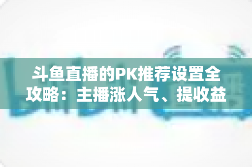 斗鱼直播的PK推荐设置全攻略:主播涨人气、提收益的必备实战指南 斗鱼直播的PK推荐设置全攻略:主播涨人气、提收益的必备实战指南